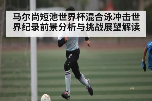 马尔尚短池世界杯混合泳冲击世界纪录前景分析与挑战展望解读 - c7
