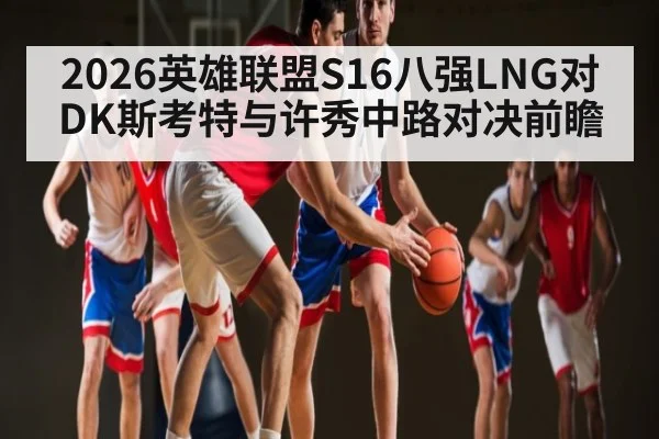 2026英雄联盟S16八强LNG对DK斯考特与许秀中路对决前瞻